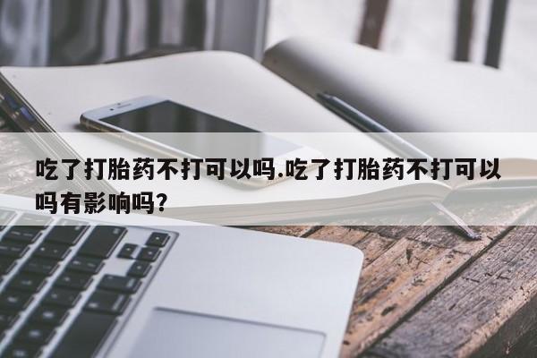 吃什么药可以流产堕胎、吃了打胎药不打可以吗.吃了打胎药不打可以吗有影响吗？