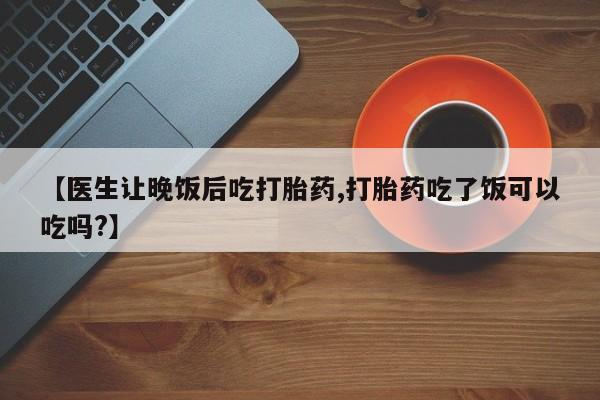 吃什么药可以流产堕胎、【医生让晚饭后吃打胎药,打胎药吃了饭可以吃吗?】