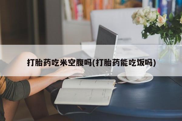 吃什么药可以流产堕胎、打胎药吃米空腹吗(打胎药能吃饭吗)