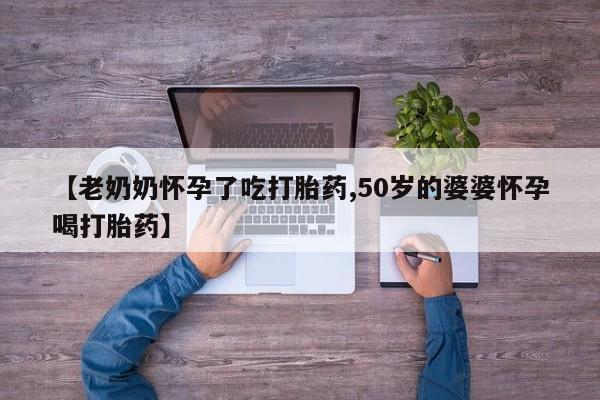 吃什么药可以流产堕胎、【老奶奶怀孕了吃打胎药,50岁的婆婆怀孕喝打胎药】