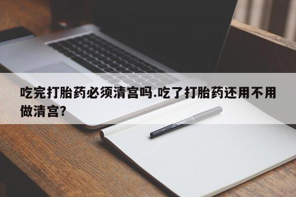 吃什么药可以流产堕胎、吃完打胎药必须清宫吗.吃了打胎药还用不用做清宫？