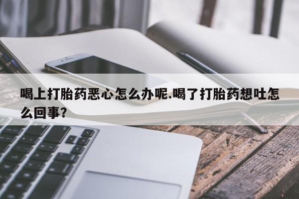 吃什么药可以流产堕胎、喝上打胎药恶心怎么办呢.喝了打胎药想吐怎么回事？