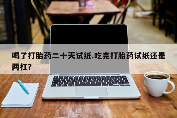 吃什么药可以流产堕胎、喝了打胎药二十天试纸.吃完打胎药试纸还是两杠？