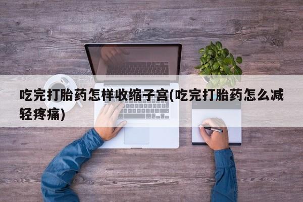 吃什么药可以流产堕胎、吃完打胎药怎样收缩子宫(吃完打胎药怎么减轻疼痛)