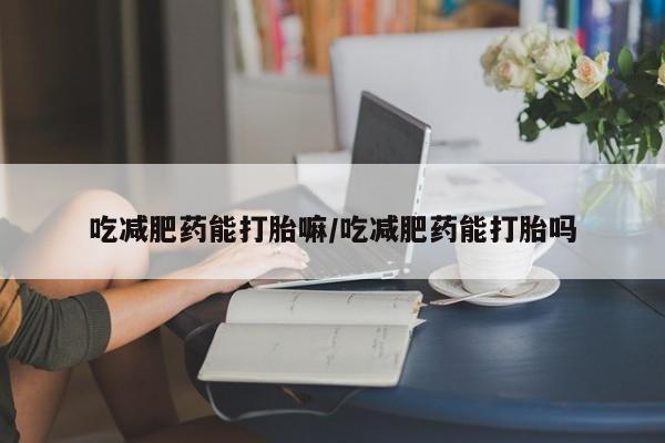 吃什么药可以流产堕胎、吃减肥药能打胎嘛/吃减肥药能打胎吗