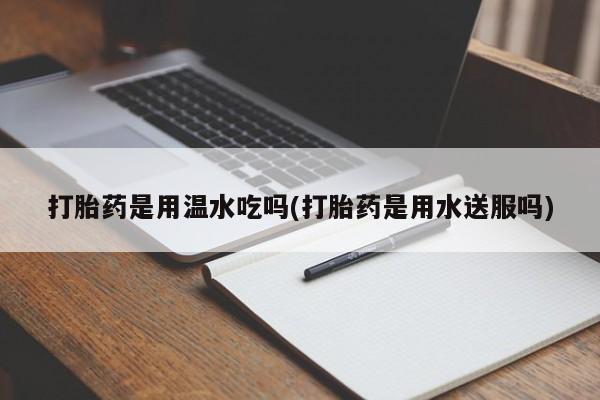 吃什么药可以流产堕胎、打胎药是用温水吃吗(打胎药是用水送服吗)
