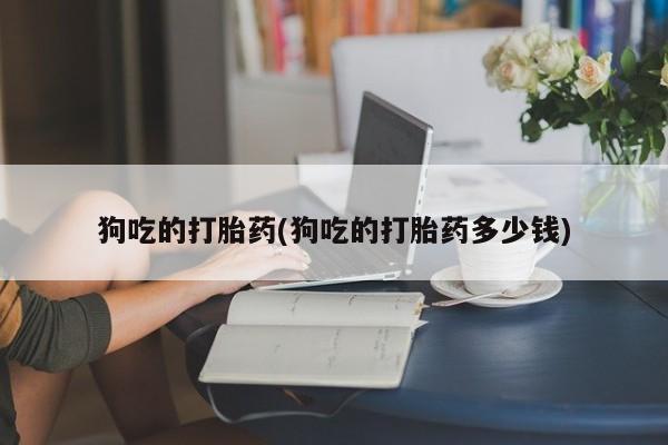吃什么药可以流产堕胎、狗吃的打胎药(狗吃的打胎药多少钱)