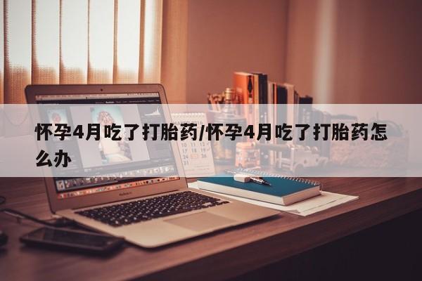 吃什么药可以流产堕胎、怀孕4月吃了打胎药/怀孕4月吃了打胎药怎么办