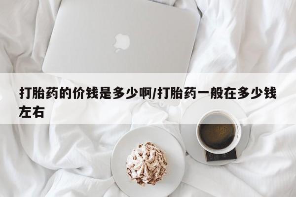 吃什么药可以流产堕胎、打胎药的价钱是多少啊/打胎药一般在多少钱左右