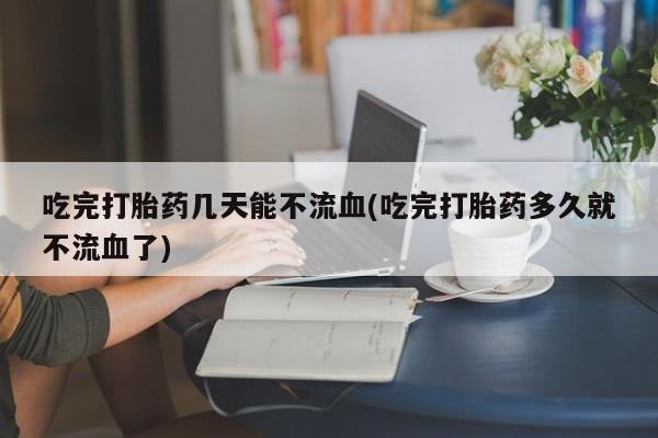 吃什么药可以流产堕胎、吃完打胎药几天能不流血(吃完打胎药多久就不流血了)