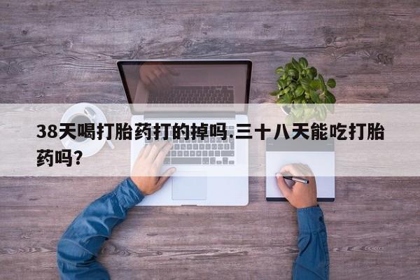 吃什么药可以流产堕胎、38天喝打胎药打的掉吗.三十八天能吃打胎药吗？