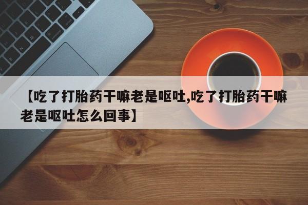 吃什么药可以流产堕胎、【吃了打胎药干嘛老是呕吐,吃了打胎药干嘛老是呕吐怎么回事】