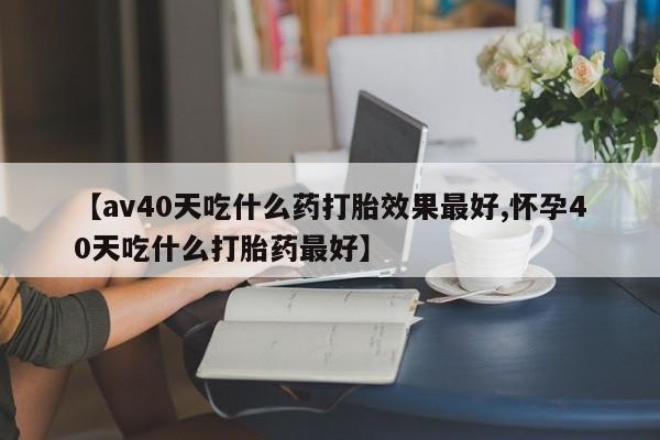 吃什么药可以流产堕胎、【av40天吃什么药打胎效果最好,怀孕40天吃什么打胎药最好】
