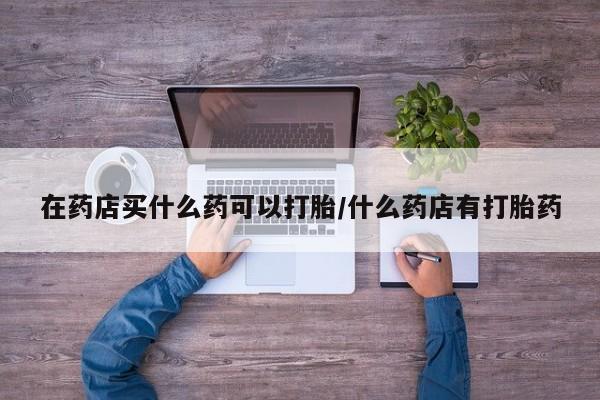 吃什么药可以流产堕胎、在药店买什么药可以打胎/什么药店有打胎药