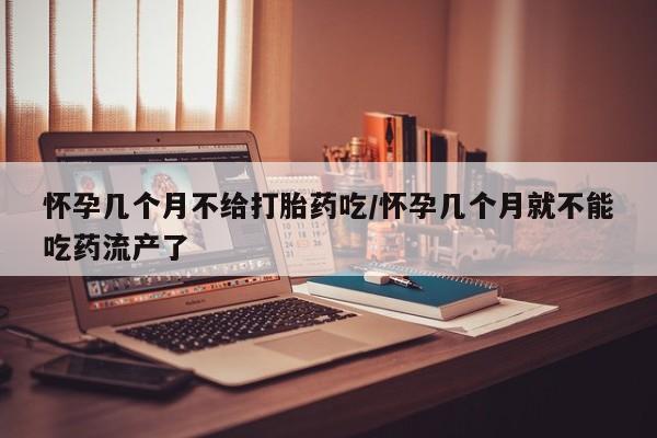 吃什么药可以流产堕胎、怀孕几个月不给打胎药吃/怀孕几个月就不能吃药流产了