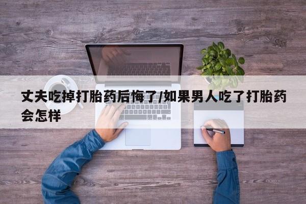 吃什么药可以流产堕胎、丈夫吃掉打胎药后悔了/如果男人吃了打胎药会怎样