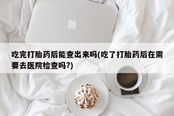 吃什么药可以流产堕胎、吃完打胎药后能查出来吗(吃了打胎药后在需要去医院检查吗?)