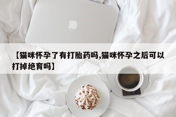 吃什么药可以流产堕胎、【猫咪怀孕了有打胎药吗,猫咪怀孕之后可以打掉绝育吗】