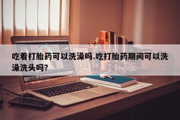 吃什么药可以流产堕胎、吃着打胎药可以洗澡吗.吃打胎药期间可以洗澡洗头吗？
