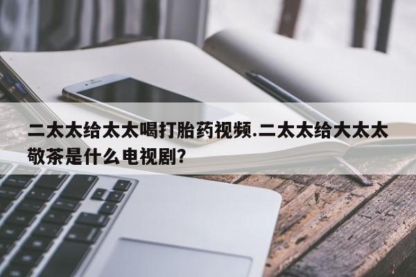 吃什么药可以流产堕胎、二太太给太太喝打胎药视频.二太太给大太太敬茶是什么电视剧？