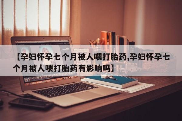 吃什么药可以流产堕胎、【孕妇怀孕七个月被人喂打胎药,孕妇怀孕七个月被人喂打胎药有影响吗】