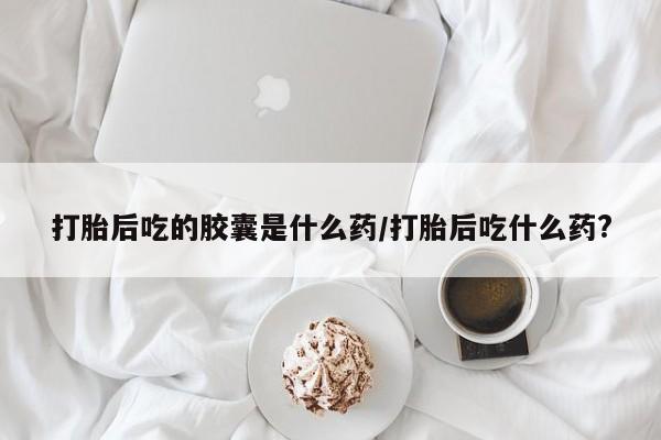 吃什么药可以流产堕胎、打胎后吃的胶囊是什么药/打胎后吃什么药?