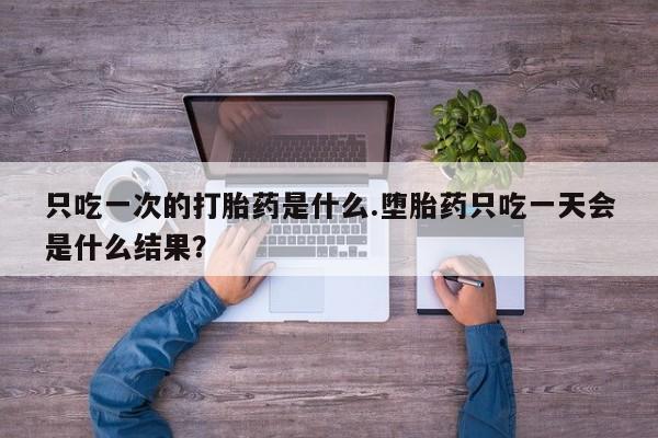 吃什么药可以流产堕胎、只吃一次的打胎药是什么.堕胎药只吃一天会是什么结果？