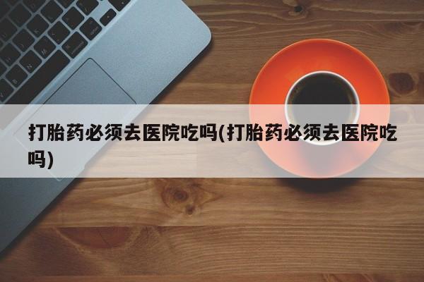 吃什么药可以流产堕胎、打胎药必须去医院吃吗(打胎药必须去医院吃吗)
