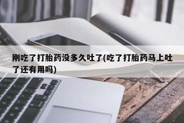 吃什么药可以流产堕胎、刚吃了打胎药没多久吐了(吃了打胎药马上吐了还有用吗)