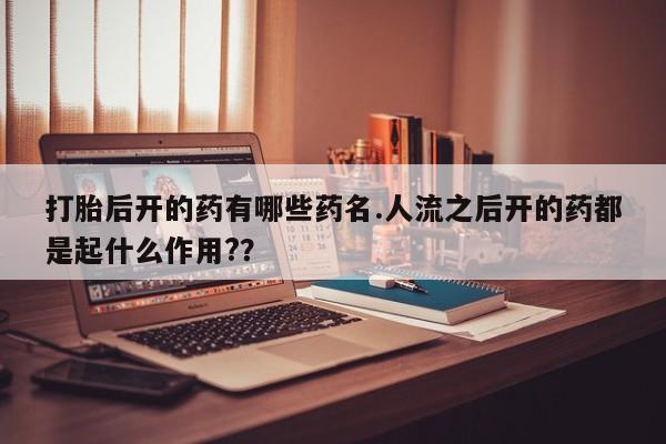 吃什么药可以流产堕胎、打胎后开的药有哪些药名.人流之后开的药都是起什么作用?？