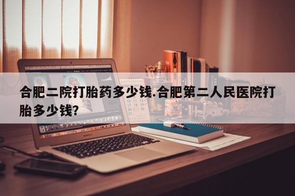 吃什么药可以流产堕胎、合肥二院打胎药多少钱.合肥第二人民医院打胎多少钱？