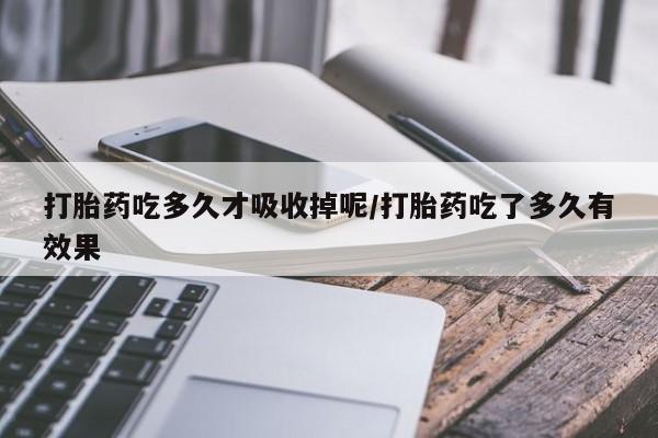吃什么药可以流产堕胎、打胎药吃多久才吸收掉呢/打胎药吃了多久有效果