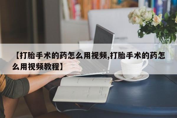 吃什么药可以流产堕胎、【打胎手术的药怎么用视频,打胎手术的药怎么用视频教程】