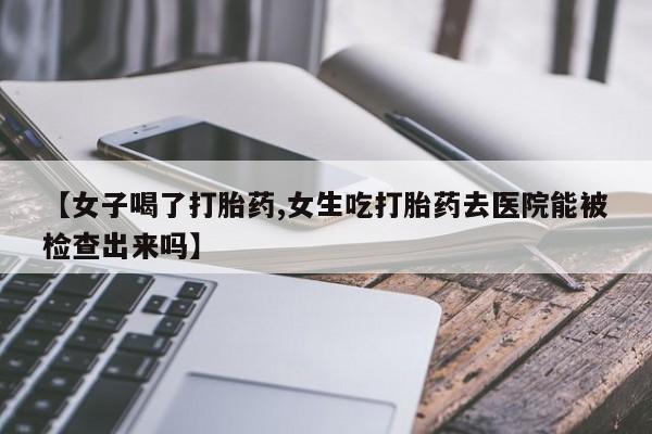吃什么药可以流产堕胎、【女子喝了打胎药,女生吃打胎药去医院能被检查出来吗】
