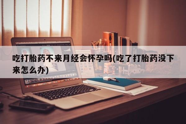 吃什么药可以流产堕胎、吃打胎药不来月经会怀孕吗(吃了打胎药没下来怎么办)