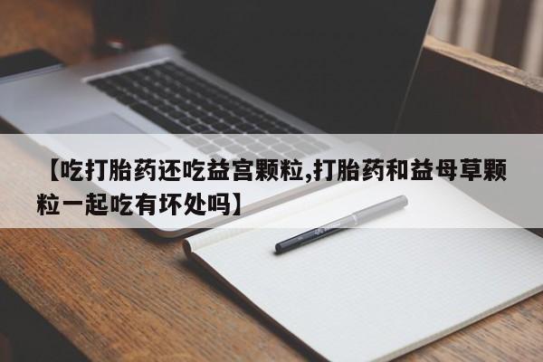 吃什么药可以流产堕胎、【吃打胎药还吃益宫颗粒,打胎药和益母草颗粒一起吃有坏处吗】