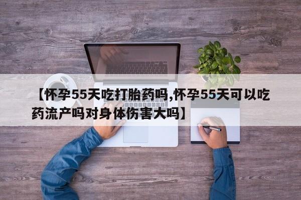 吃什么药可以流产堕胎、【怀孕55天吃打胎药吗,怀孕55天可以吃药流产吗对身体伤害大吗】