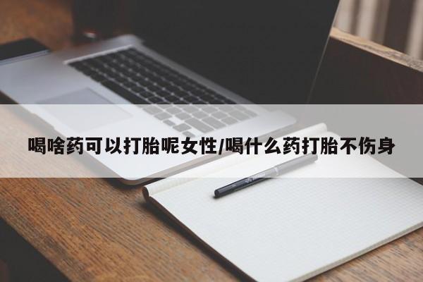 吃什么药可以流产堕胎、喝啥药可以打胎呢女性/喝什么药打胎不伤身