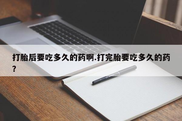 吃什么药可以流产堕胎、打胎后要吃多久的药啊.打完胎要吃多久的药？