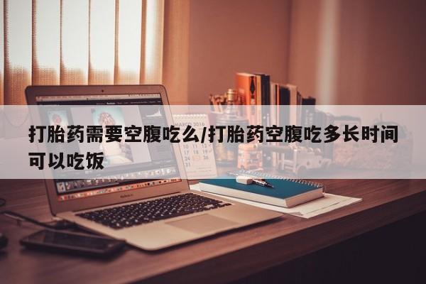 吃什么药可以流产堕胎、打胎药需要空腹吃么/打胎药空腹吃多长时间可以吃饭