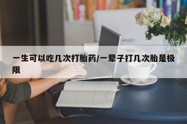吃什么药可以流产堕胎、一生可以吃几次打胎药/一辈子打几次胎是极限