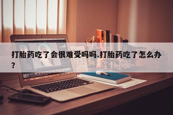 吃什么药可以流产堕胎、打胎药吃了会很难受吗吗.打胎药吃了怎么办？