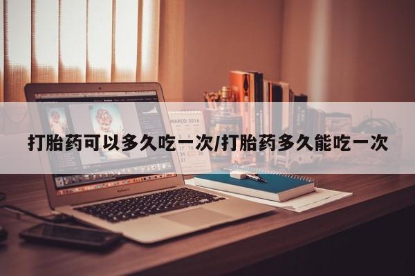 吃什么药可以流产堕胎、打胎药可以多久吃一次/打胎药多久能吃一次