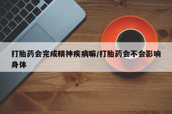 吃什么药可以流产堕胎、打胎药会完成精神疾病嘛/打胎药会不会影响身体