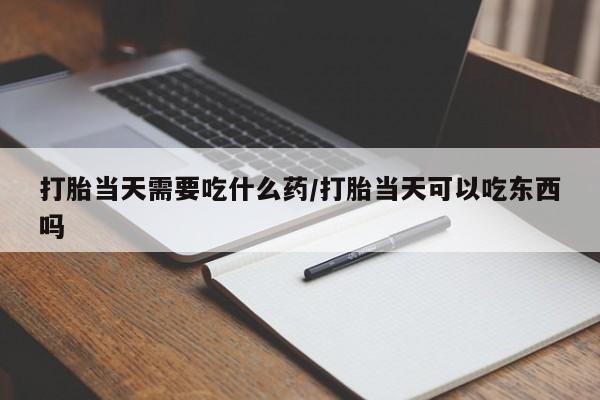 吃什么药可以流产堕胎、打胎当天需要吃什么药/打胎当天可以吃东西吗