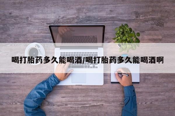吃什么药可以流产堕胎、喝打胎药多久能喝酒/喝打胎药多久能喝酒啊