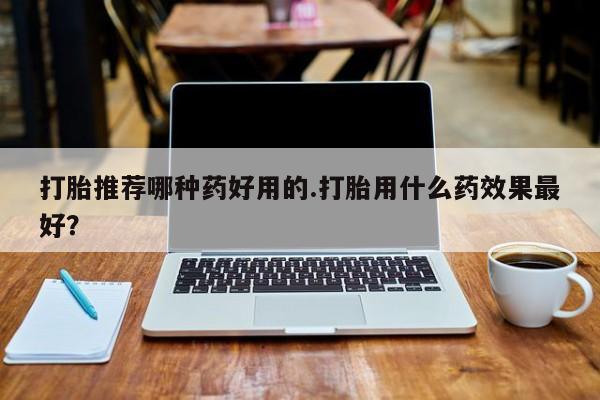 吃什么药可以流产堕胎、打胎推荐哪种药好用的.打胎用什么药效果最好？