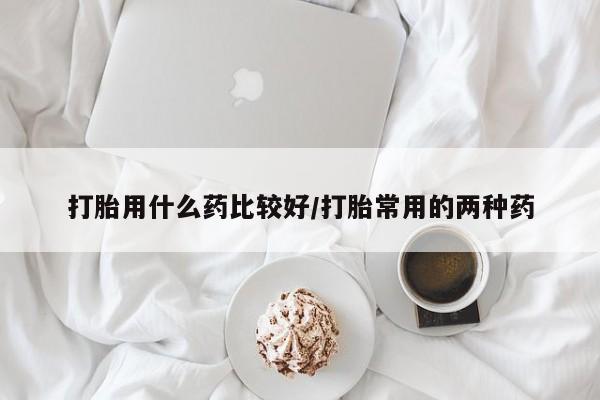 吃什么药可以流产堕胎、打胎用什么药比较好/打胎常用的两种药