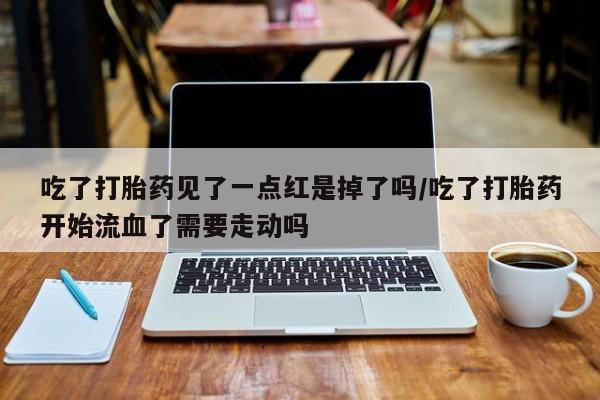 吃什么药可以流产堕胎、吃了打胎药见了一点红是掉了吗/吃了打胎药开始流血了需要走动吗