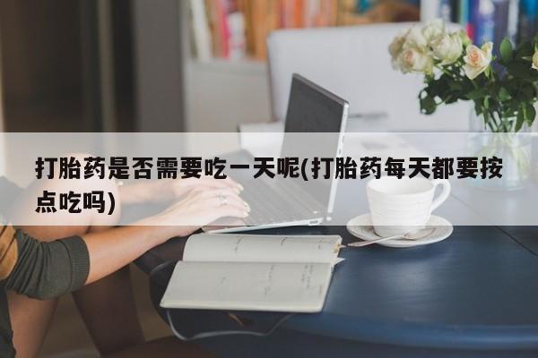 吃什么药可以流产堕胎、打胎药是否需要吃一天呢(打胎药每天都要按点吃吗)